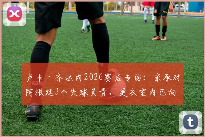 卢卡·齐达内2026赛后专访：亲承对阿根廷3个失球负责，更衣室内已向全队道歉，未来去留成焦点