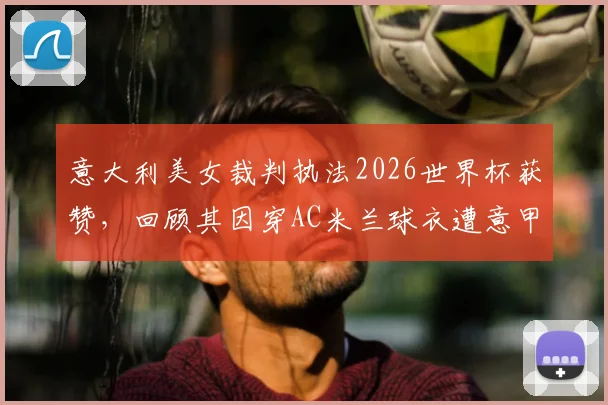 意大利美女裁判执法2026世界杯获赞,回顾其因穿AC米兰球衣遭意甲禁哨争议事件