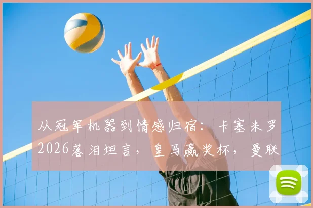 从冠军机器到情感归宿：卡塞米罗2026落泪坦言，皇马赢奖杯，曼联给归属