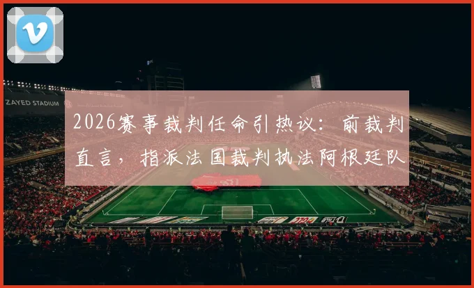 2026赛事裁判任命引热议：前裁判直言，指派法国裁判执法阿根廷队比赛，恐因历史恩怨影响公平