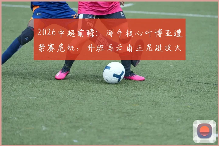 2026中超前瞻:海牛核心叶博亚遭禁赛危机,升班马云南玉昆进攻火力能否延续?深度解析两队攻防博弈