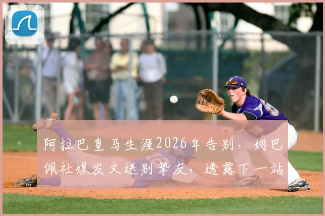 阿拉巴皇马生涯2026年告别,姆巴佩社媒发文送别挚友,透露下一站引猜测