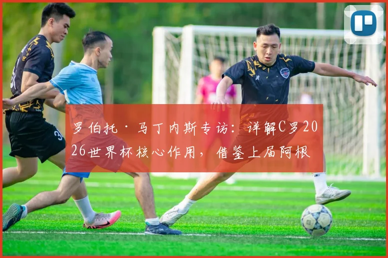 罗伯托·马丁内斯专访：详解C罗2026世界杯核心作用，借鉴上届阿根廷首战失利仍夺冠经验解析葡萄牙备战策略