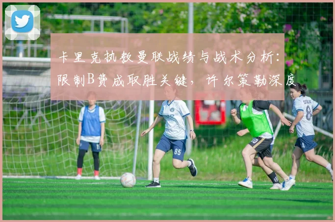 卡里克执教曼联战绩与战术分析:限制B费成取胜关键,许尔策勒深度点评
