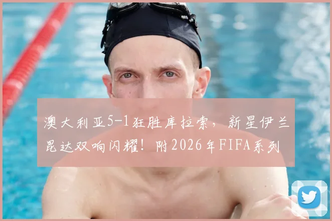 澳大利亚5-1狂胜库拉索,新星伊兰昆达双响闪耀!附2026年FIFA系列赛全程录像回放与进球集锦链接
