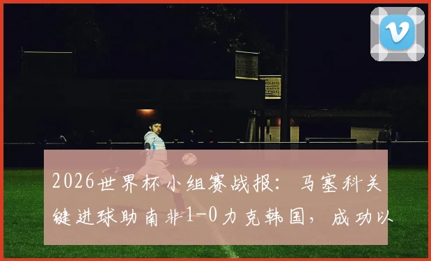 2026世界杯小组赛战报:马塞科关键进球助南非1-0力克韩国,成功以小组第二晋级淘汰赛