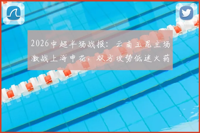2026中超半场战报:云南玉昆主场激战上海申花,双方攻势低迷火药味浓,半场0-0闷平赛况深度解析