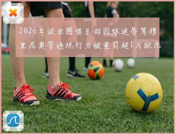 2026年波尔图俱乐部因球迷辱骂穆里尼奥等违规行为被重罚超1万欧元，事件经过与处罚结果详解