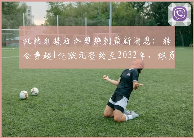 托纳利接近加盟热刺最新消息：转会费超1亿欧元签约至2032年，球员合同薪资细节分析