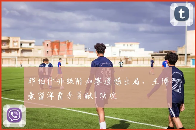 邓伯什升级附加赛遗憾出局，王博豪留洋首季贡献1助攻