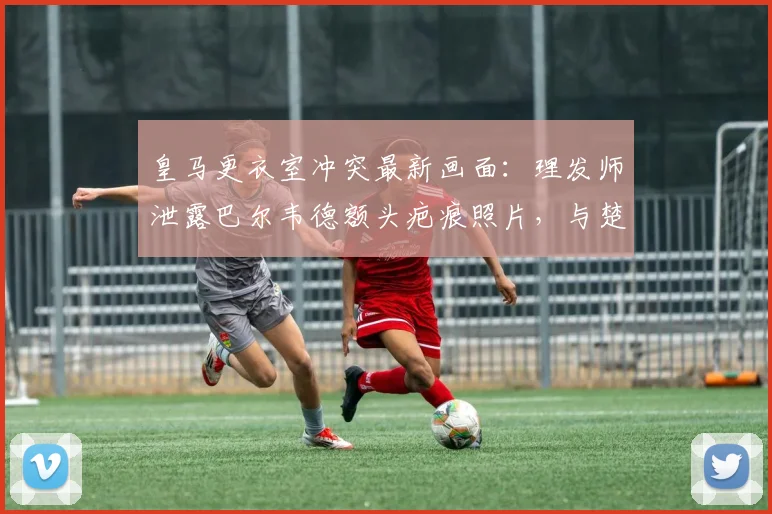 皇马更衣室冲突最新画面:理发师泄露巴尔韦德额头疤痕照片,与楚阿梅尼2026年打斗内情全回顾