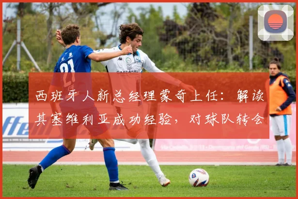 西班牙人新总经理蒙奇上任:解读其塞维利亚成功经验,对球队转会与建队思路的深度影响分析