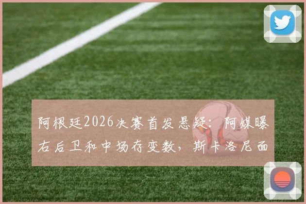 阿根廷2026决赛首发悬疑：阿媒曝右后卫和中场存变数，斯卡洛尼面临关键抉择