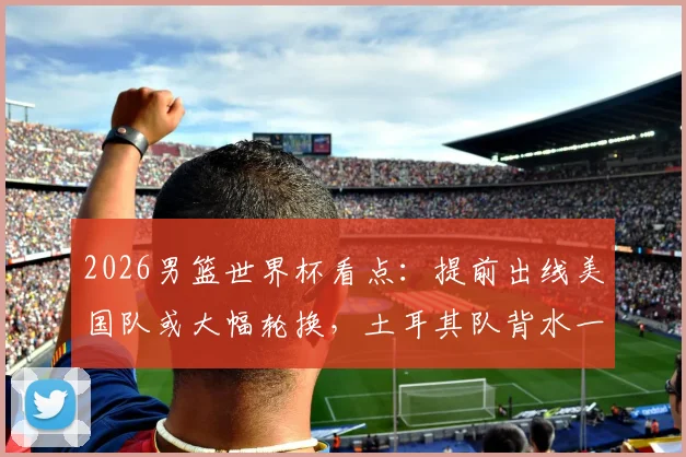 2026男篮世界杯看点：提前出线美国队或大幅轮换，土耳其队背水一战为荣誉