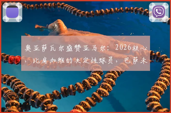 奥亚萨瓦尔盛赞亚马尔:2026核心,比肩加维的决定性球员,巴萨未来成长路径解析