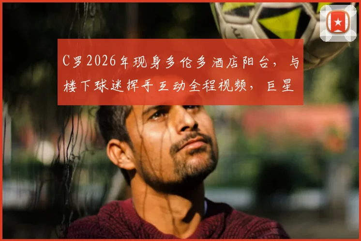 C罗2026年现身多伦多酒店阳台，与楼下球迷挥手互动全程视频，巨星心情大好