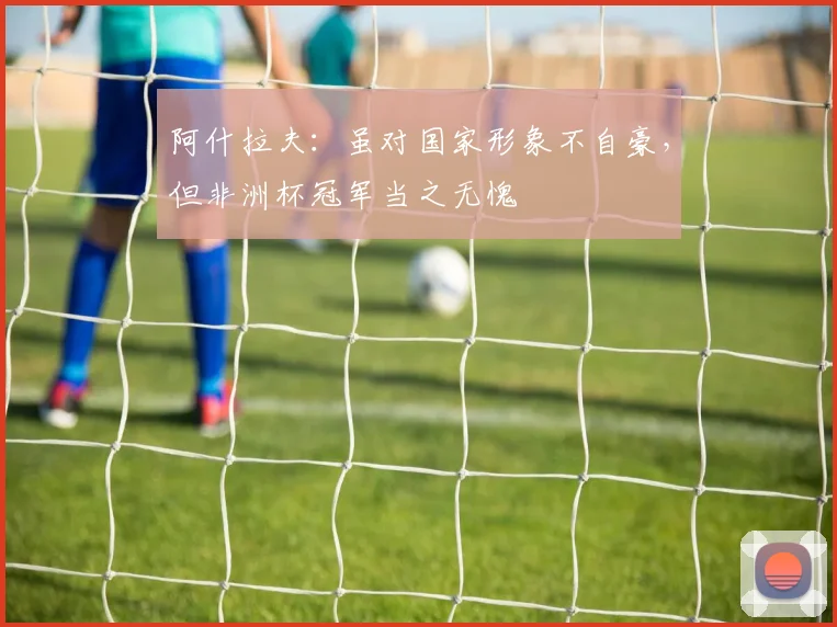 阿什拉夫：虽对国家形象不自豪，但非洲杯冠军当之无愧