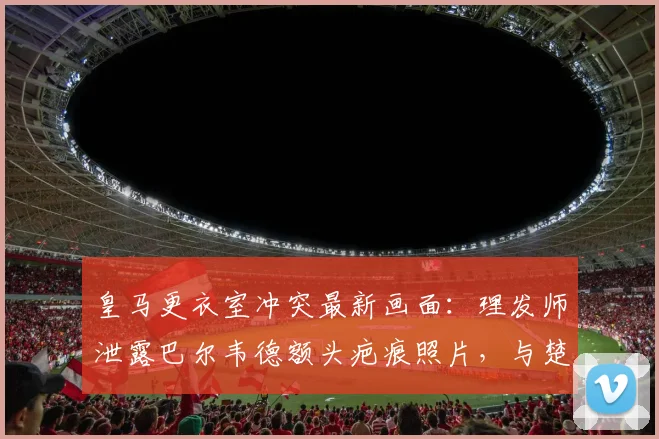 皇马更衣室冲突最新画面：理发师泄露巴尔韦德额头疤痕照片，与楚阿梅尼2026年打斗内情全回顾