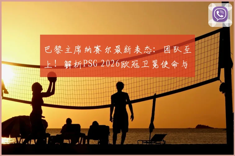 巴黎主席纳赛尔最新表态:团队至上!解析PSG 2026欧冠卫冕使命与建队思路