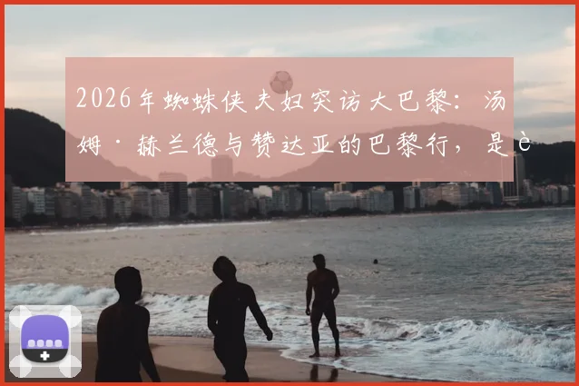 2026年蜘蛛侠夫妇突访大巴黎:汤姆·赫兰德与赞达亚的巴黎行,是追星还是另有合作暗示?