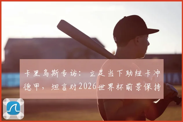 卡里乌斯专访：立足当下助纽卡冲德甲，坦言对2026世界杯前景保持低调