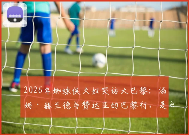 2026年蜘蛛侠夫妇突访大巴黎：汤姆·赫兰德与赞达亚的巴黎行，是追星还是另有合作暗示？