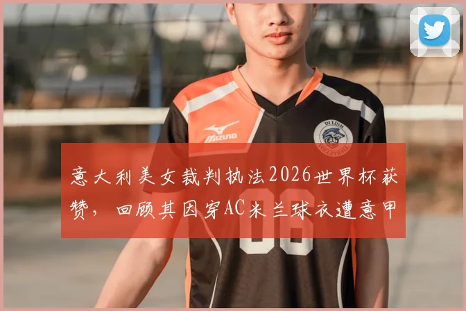 意大利美女裁判执法2026世界杯获赞，回顾其因穿AC米兰球衣遭意甲禁哨争议事件