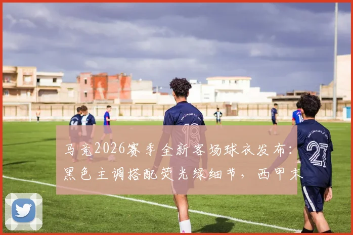 马竞2026赛季全新客场球衣发布:黑色主调搭配荧光绿细节,西甲末轮首次上身,球迷购买渠道指南
