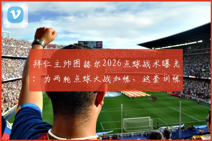 拜仁主帅图赫尔2026点球战术曝光:为两轮点球大战加练,这套训练方法值得深究