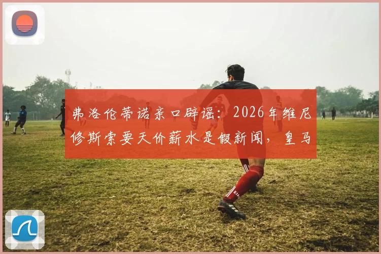 弗洛伦蒂诺亲口辟谣:2026年维尼修斯索要天价薪水是假新闻,皇马续约谈判现状解读