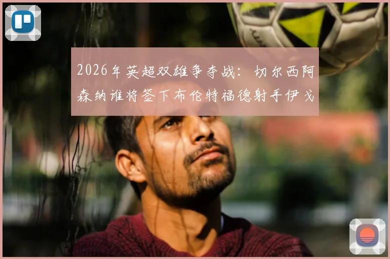2026年英超双雄争夺战：切尔西阿森纳谁将签下布伦特福德射手伊戈尔·蒂亚戈，球员最新身价与技术特点分析