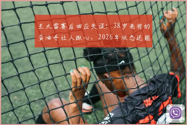王大雷赛后回应失误：38岁老将的黄油手让人揪心，2026年状态还能否调整？