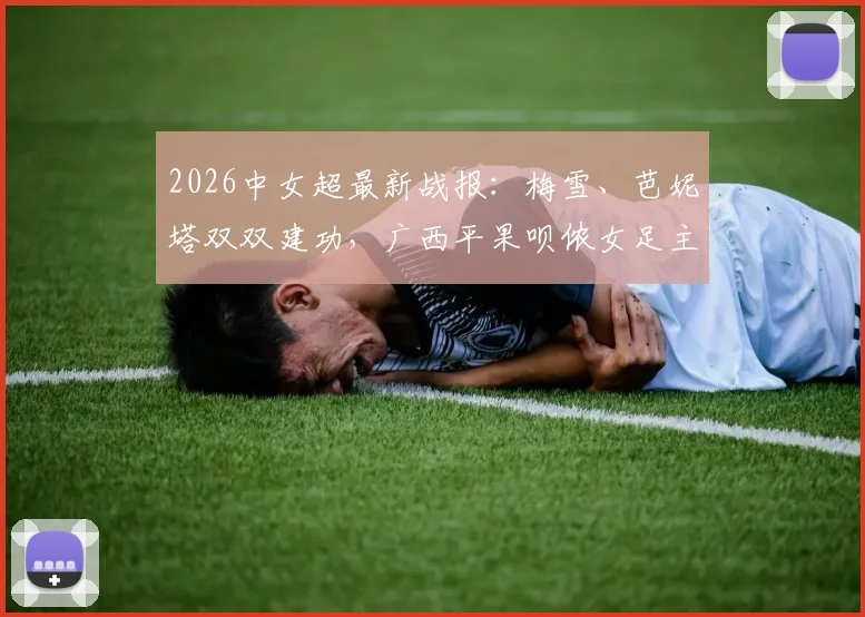 2026中女超最新战报:梅雪、芭妮塔双双建功,广西平果呗侬女足主场2-2憾平四川女足,现场赛况直击
