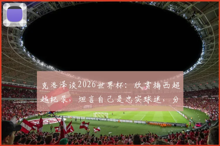 克洛泽谈2026世界杯：欣赏梅西超越纪录，坦言自己是忠实球迷，分享巨星心态