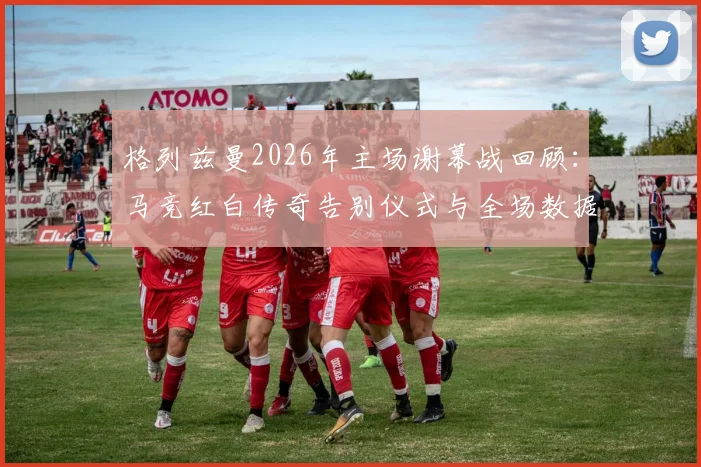 格列兹曼2026年主场谢幕战回顾：马竞红白传奇告别仪式与全场数据统计