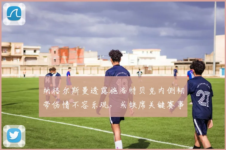 纳格尔斯曼透露施洛特贝克内侧韧带伤情不容乐观,或缺席关键赛事引发球迷担忧