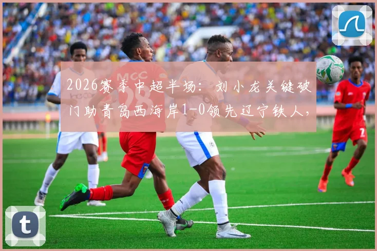 2026赛季中超半场:刘小龙关键破门助青岛西海岸1-0领先辽宁铁人,附两队阵容实力与比赛看点分析