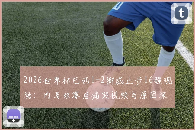2026世界杯巴西1-2挪威止步16强现场:内马尔赛后痛哭视频与原因深度分析,34岁球星的伤心瞬间