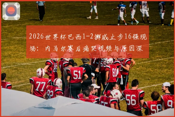 2026世界杯巴西1-2挪威止步16强现场：内马尔赛后痛哭视频与原因深度分析，34岁球星的伤心瞬间