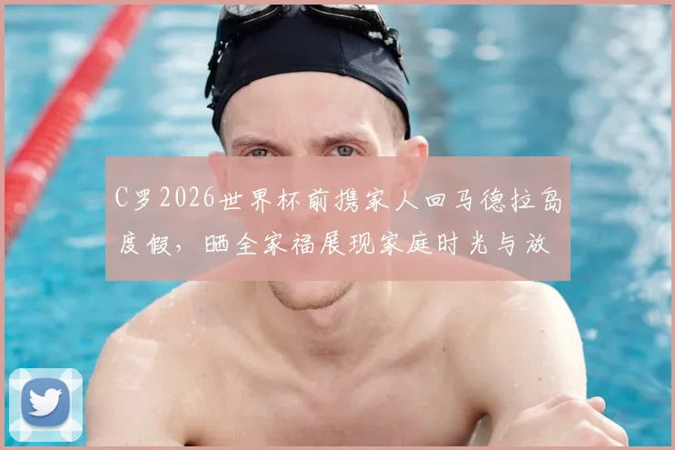 C罗2026世界杯前携家人回马德拉岛度假,晒全家福展现家庭时光与放松状态