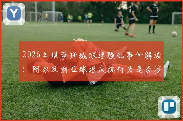 2026年堪萨斯城球迷骚乱事件解读：阿尔及利亚球迷庆祝行为是否涉嫌违法？堪萨斯城警方处置流程全解析