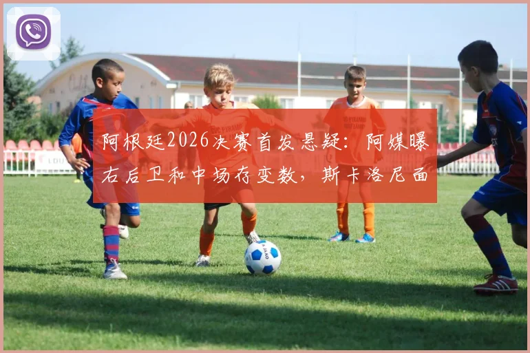 阿根廷2026决赛首发悬疑：阿媒曝右后卫和中场存变数，斯卡洛尼面临关键抉择