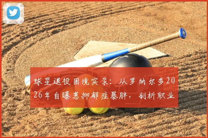 球星退役困境实录：从罗纳尔多2026年自曝患抑郁症暴胖，剖析职业运动员转型之痛与心理重建