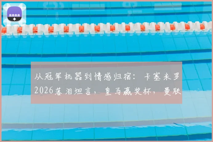 从冠军机器到情感归宿:卡塞米罗2026落泪坦言,皇马赢奖杯,曼联给归属