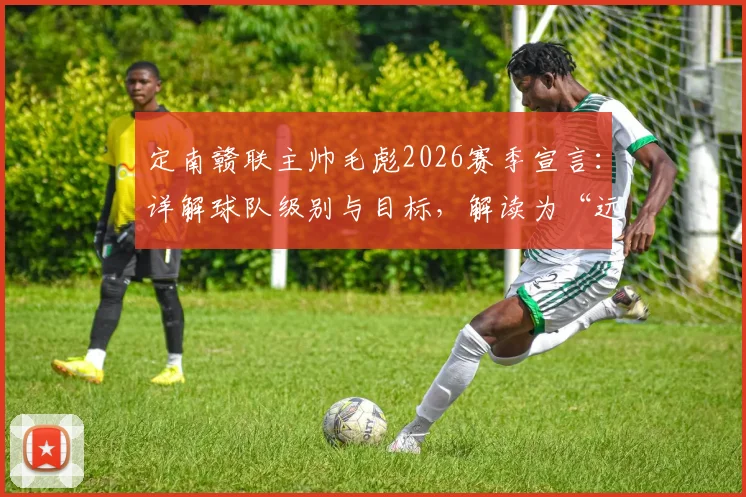 定南赣联主帅毛彪2026赛季宣言:详解球队级别与目标,解读为“远征军”拼尽全力的执教风格与足球理念