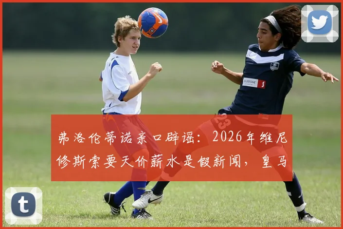 弗洛伦蒂诺亲口辟谣：2026年维尼修斯索要天价薪水是假新闻，皇马续约谈判现状解读