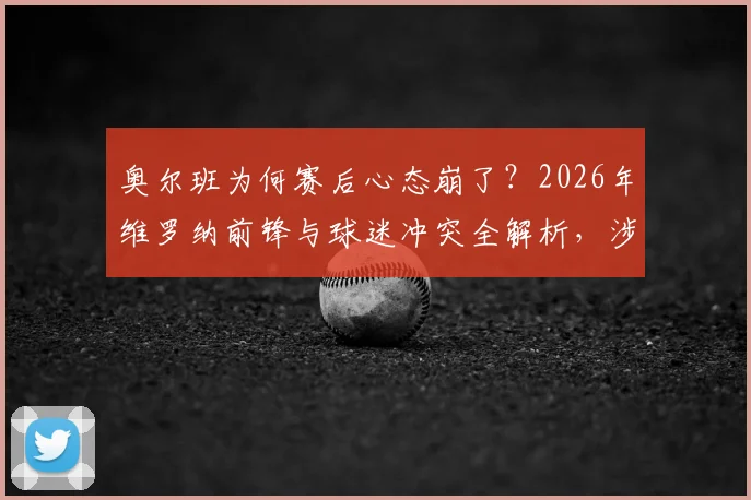 奥尔班为何赛后心态崩了？2026年维罗纳前锋与球迷冲突全解析，涉事球员可能面临哪些处罚