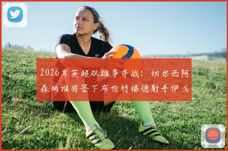 2026年英超双雄争夺战:切尔西阿森纳谁将签下布伦特福德射手伊戈尔·蒂亚戈,球员最新身价与技术特点分析