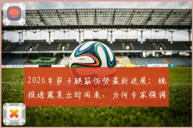 2026年萨卡腿筋伤势最新进展:镜报透露复出时间表,为何专家强调不能操之过急