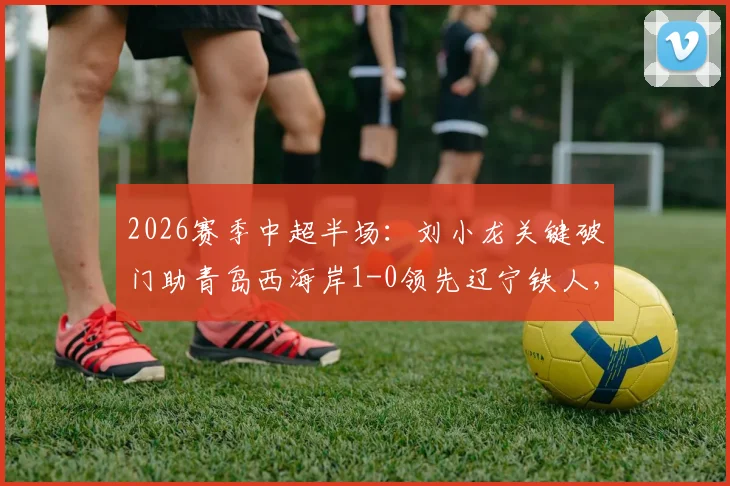 2026赛季中超半场：刘小龙关键破门助青岛西海岸1-0领先辽宁铁人，附两队阵容实力与比赛看点分析